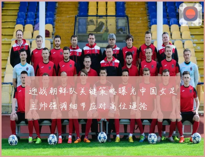 迎战朝鲜队关键策略曝光中国女足主帅强调细节应对高位逼抢