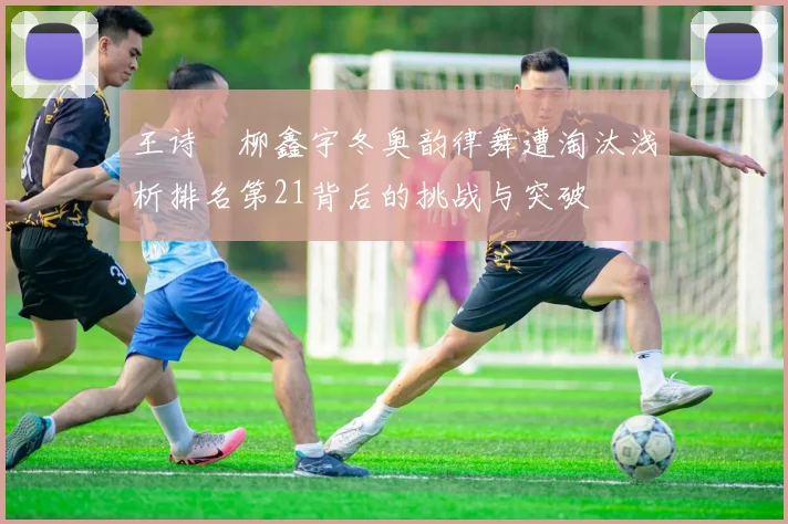 王诗玥柳鑫宇冬奥韵律舞遭淘汰浅析排名第21背后的挑战与突破