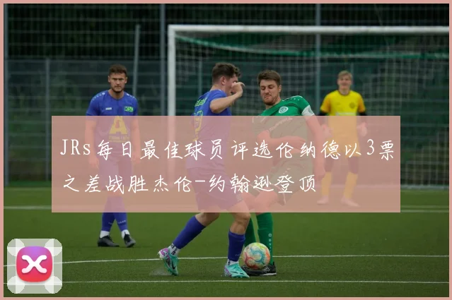 JRs每日最佳球员评选伦纳德以3票之差战胜杰伦-约翰逊登顶