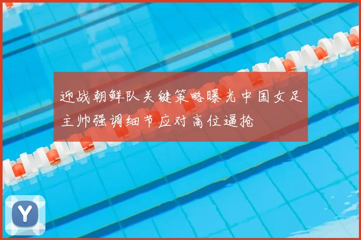 迎战朝鲜队关键策略曝光中国女足主帅强调细节应对高位逼抢