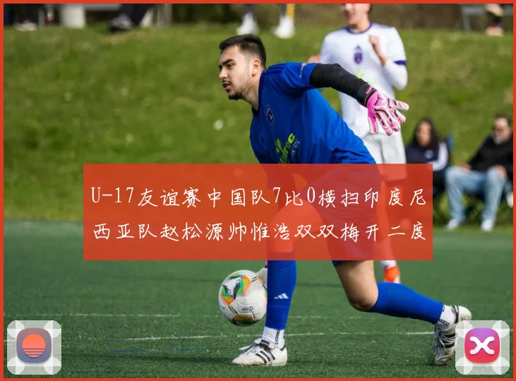 U-17友谊赛中国队7比0横扫印度尼西亚队赵松源帅惟浩双双梅开二度