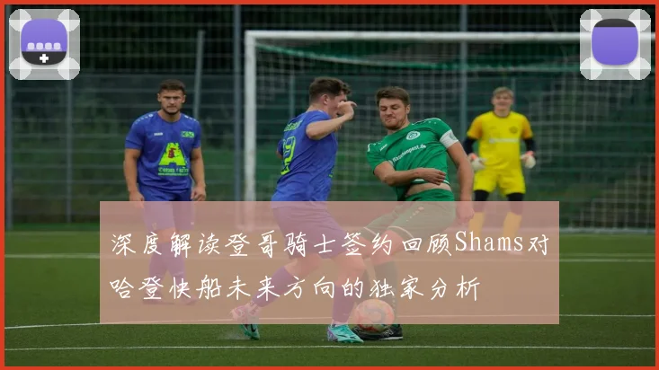 深度解读登哥骑士签约回顾Shams对哈登快船未来方向的独家分析