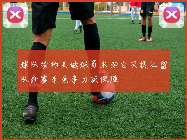 球队续约关键球员木热合买提江留队新赛季竞争力获保障