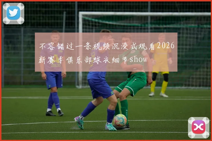 不容错过一条视频沉浸式观看2026新赛季俱乐部球衣细节show