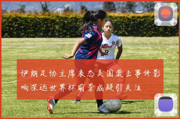 伊朗足协主席表态美国袭击事件影响深远世界杯前景成疑引关注