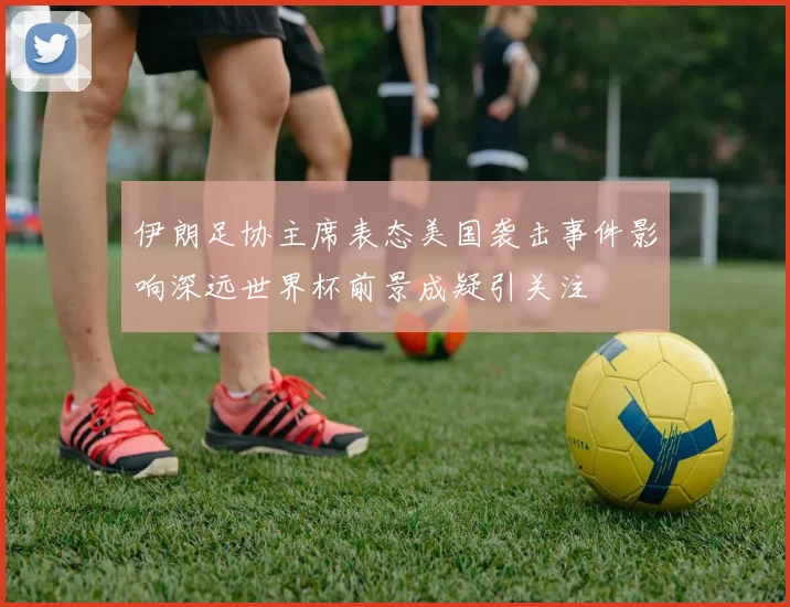 伊朗足协主席表态美国袭击事件影响深远世界杯前景成疑引关注