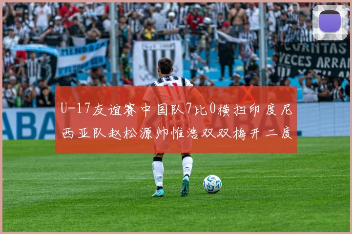U-17友谊赛中国队7比0横扫印度尼西亚队赵松源帅惟浩双双梅开二度