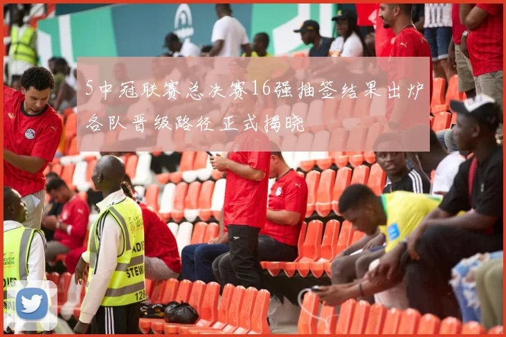 5中冠联赛总决赛16强抽签结果出炉各队晋级路径正式揭晓