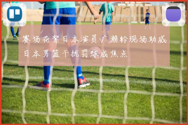 赛场花絮日本演员广濑铃现场助威日本男篮干扰罚球成焦点